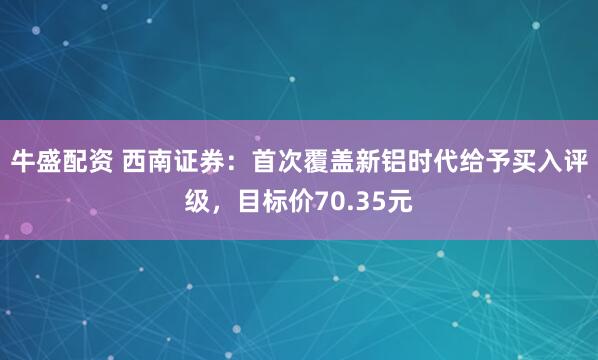 牛盛配资 西南证券：首次覆盖新铝时代给予买入评级，目标价70.35元