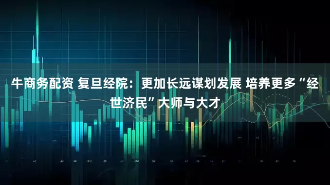 牛商务配资 复旦经院：更加长远谋划发展 培养更多“经世济民”大师与大才