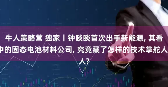 牛人策略营 独家丨钟睒睒首次出手新能源, 其看中的固态电池材料公司, 究竟藏了怎样的技术掌舵人?